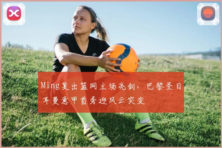 Ming复出篮网主场亮剑,巴黎圣日耳曼意甲首秀迎风云突变