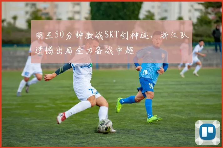 明王50分钟激战SKT创神迹,浙江队遗憾出局全力备战中超