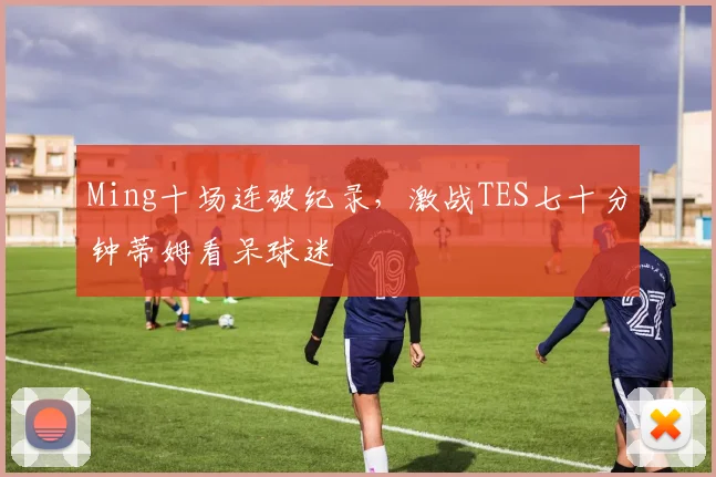 Ming十场连破纪录,激战TES七十分钟蒂姆看呆球迷